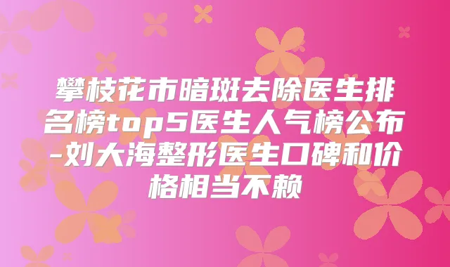 攀枝花市暗斑去除医生排名榜top5医生人气榜公布-刘大海整形医生口碑和价格相当不赖