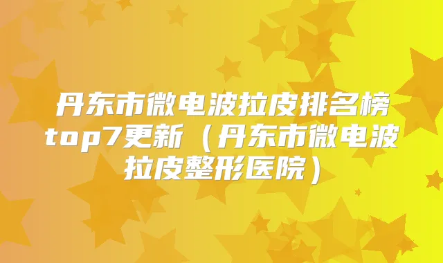 丹东市微电波拉皮排名榜top7更新（丹东市微电波拉皮整形医院）
