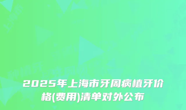 2025年上海市牙周病植牙价格(费用)清单对外公布
