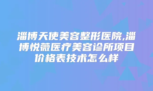 淄博天使美容整形医院,淄博悦薇医疗美容诊所项目价格表技术怎么样