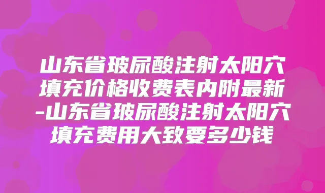 山东省玻尿酸注射太阳穴填充价格收费表内附新-山东省玻尿酸注射太阳穴填充费用大致要多少钱
