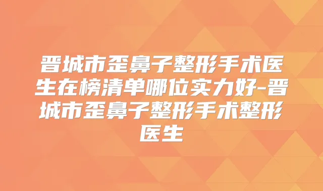 晋城市歪鼻子整形手术医生在榜清单哪位实力好-晋城市歪鼻子整形手术整形医生