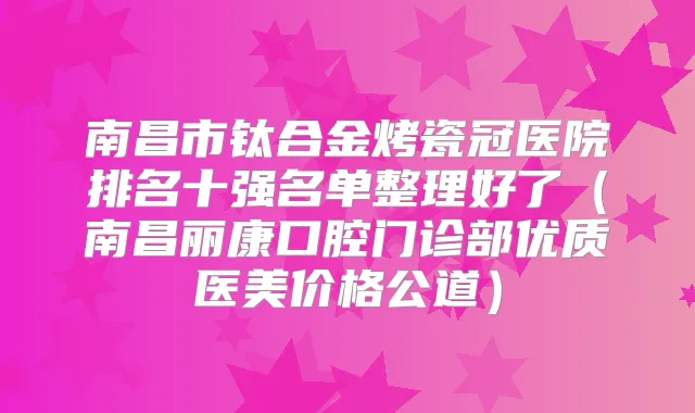 南昌市钛合金烤瓷冠医院排名十强名单整理好了（南昌丽康口腔门诊部优质医美价格公道）
