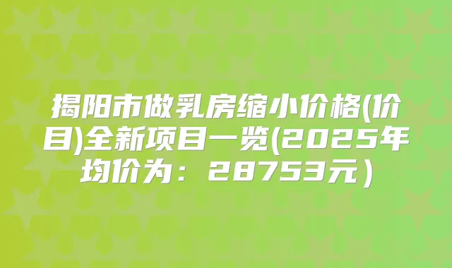 揭阳市做乳房缩小价格(价目)全新项目一览(2025年均价为：28753元）