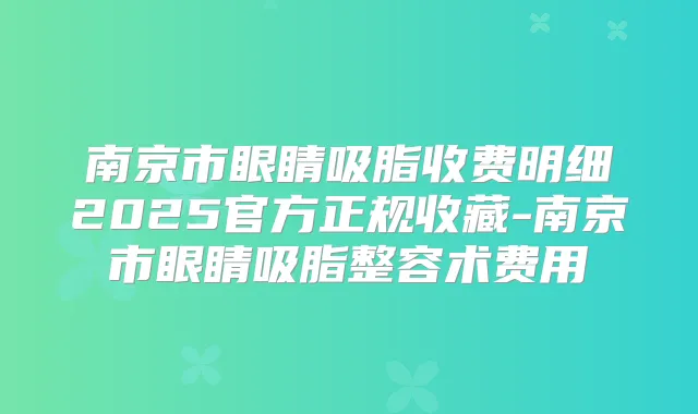 南京市眼睛吸脂收费明细2025官方正规收藏-南京市眼睛吸脂整容术费用