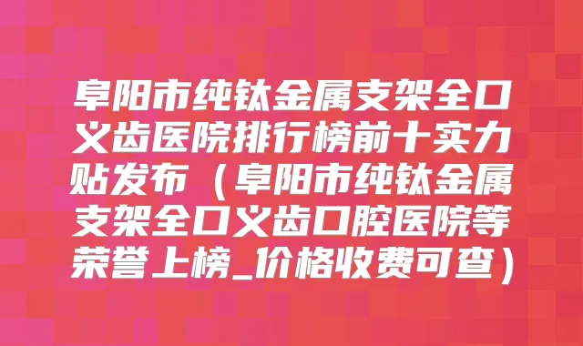 阜阳市纯钛金属支架全口义齿医院排行榜前十实力贴发布(阜阳市纯钛金属支架全口义齿口腔医院等荣誉上榜_价格收费可查)