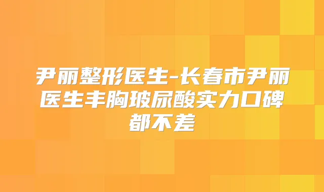 尹丽整形医生-长春市尹丽医生丰胸玻尿酸实力口碑都不差