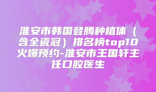 淮安市韩国登腾种植体（含全瓷冠）排名榜top10火爆预约-淮安市王国轩主任口腔医生