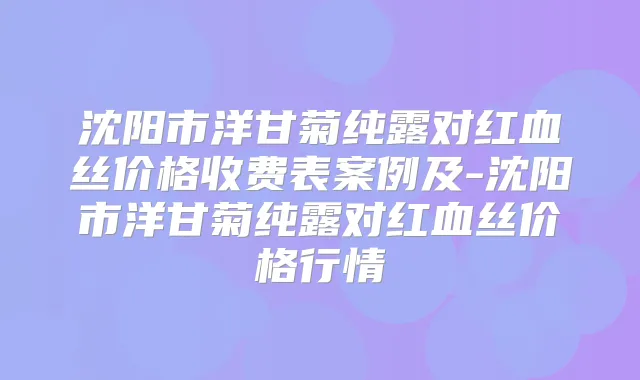 沈阳市洋甘菊纯露对红血丝价格收费表案例及-沈阳市洋甘菊纯露对红血丝价格行情
