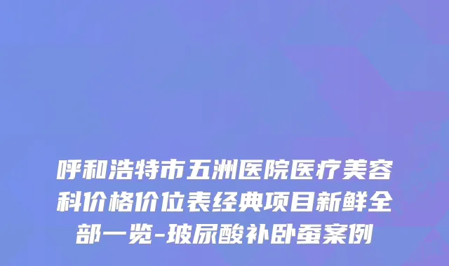 呼和浩特市五洲医院医疗美容科价格价位表经典项目新鲜全部一览-玻尿酸补卧蚕案例