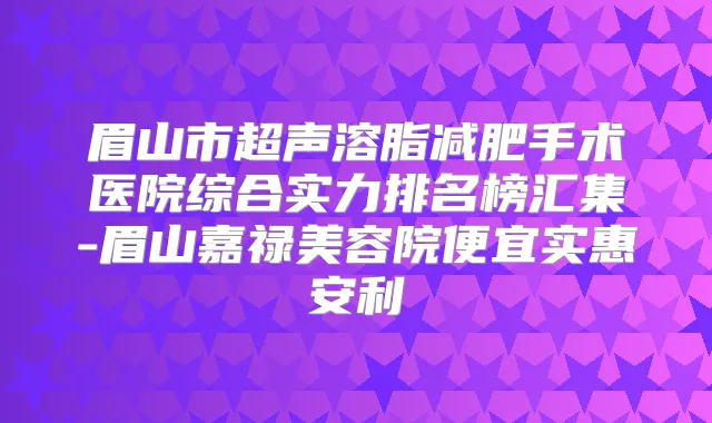 眉山市超声溶脂减肥手术医院综合实力排名榜汇集-眉山嘉禄美容院便宜实惠安利