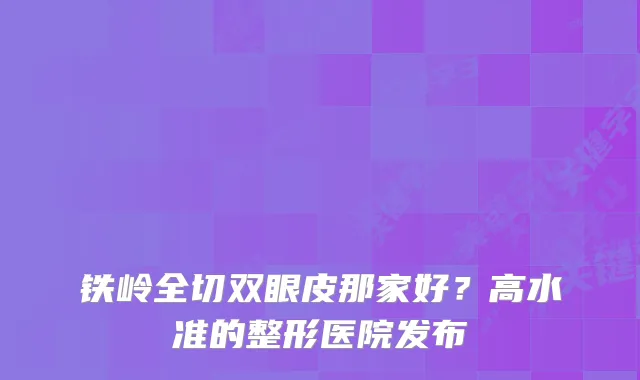 铁岭全切双眼皮那家好？高水准的整形医院发布