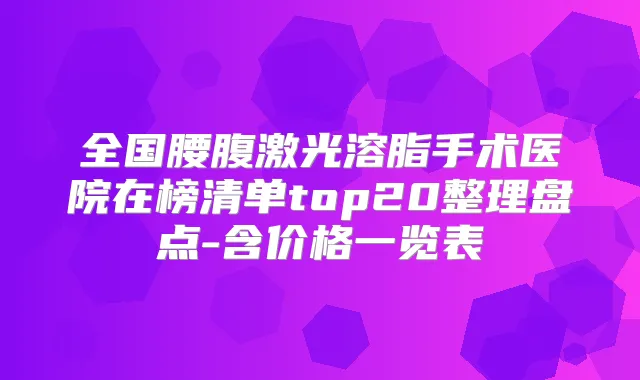 全国腰腹激光溶脂手术医院在榜清单top20整理盘点-含价格一览表