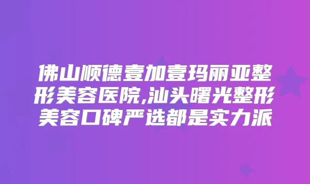 佛山顺德壹加壹玛丽亚整形美容医院,汕头曙光整形美容口碑严选都是实力派