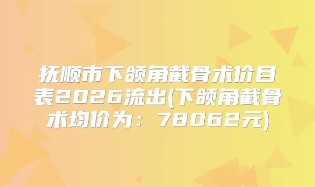 抚顺市下颌角截骨术价目表2026流出(下颌角截骨术均价为：78062元)