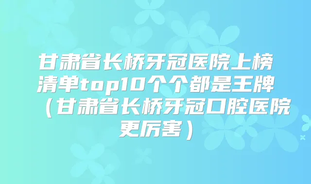 甘肃省长桥牙冠医院上榜清单top10个个都是王牌（甘肃省长桥牙冠口腔医院更厉害）