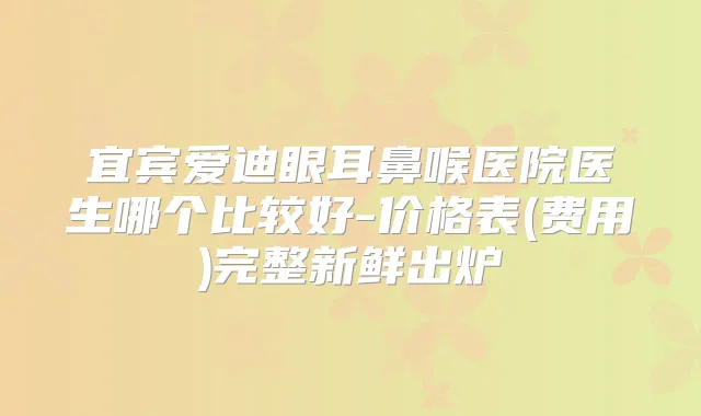 宜宾爱迪眼耳鼻喉医院医生哪个比较好-价格表(费用)完整新鲜出炉