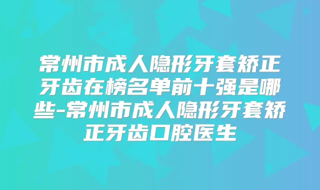 常州市成人隐形牙套矫正牙齿在榜名单前十强是哪些-常州市成人隐形牙套矫正牙齿口腔医生