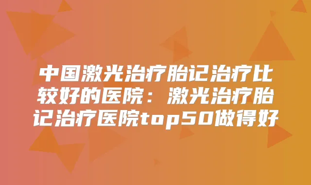 中国激光胎记比较好的医院：激光胎记医院top50做得好