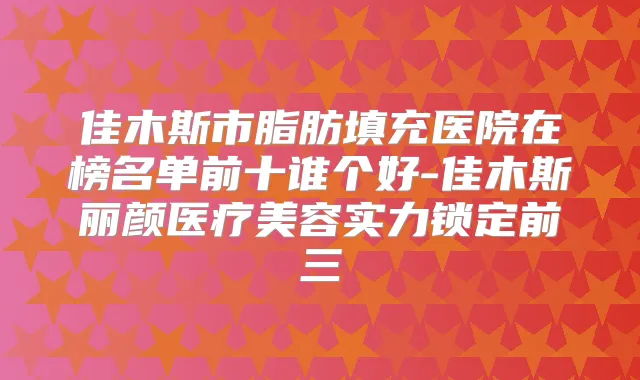 佳木斯市脂肪填充医院在榜名单前十谁个好-佳木斯丽颜医疗美容实力锁定前三