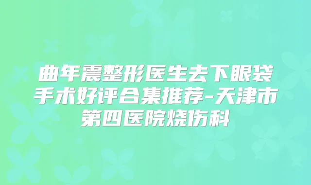 曲年震整形医生去下眼袋手术好评合集推荐-天津市第四医院烧伤科