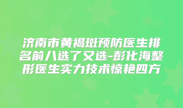 济南市黄褐斑预防医生排名前八选了又选-彭化海整形医生实力技术惊艳四方