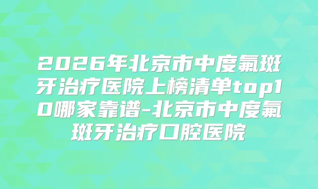 2026年北京市中度氟斑牙医院上榜清单top10哪家靠谱-北京市中度氟斑牙口腔医院