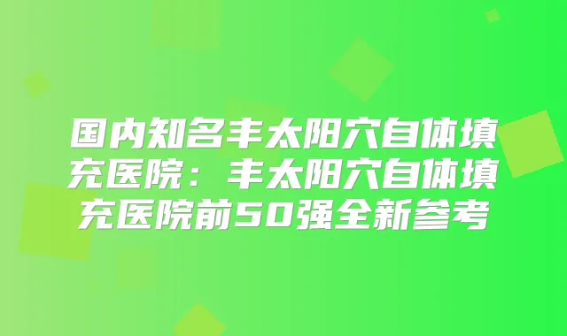 国内知名丰太阳穴自体填充医院：丰太阳穴自体填充医院前50强全新参考