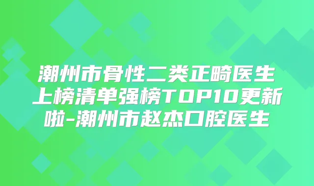 潮州市骨性二类正畸医生上榜清单强榜TOP10更新啦-潮州市赵杰口腔医生