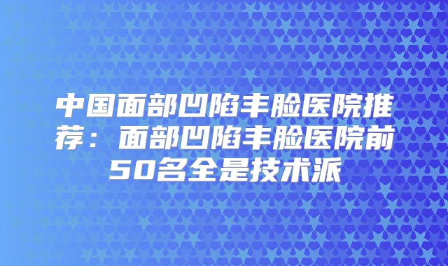 中国面部凹陷丰脸医院推荐：面部凹陷丰脸医院前50名全是技术派