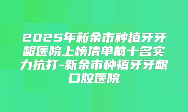 2025年新余市种植牙牙龈医院上榜清单前十名实力抗打-新余市种植牙牙龈口腔医院
