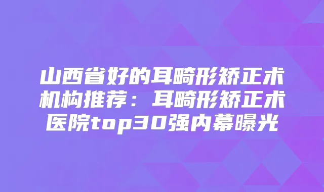 山西省好的耳畸形矫正术机构推荐：耳畸形矫正术医院top30强内幕曝光