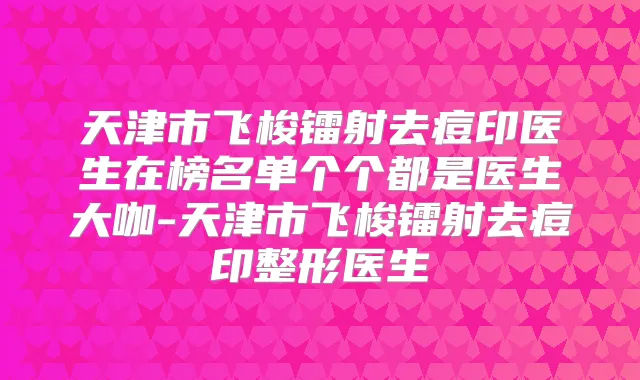 天津市飞梭镭射去痘印医生在榜名单个个都是医生大咖-天津市飞梭镭射去痘印整形医生
