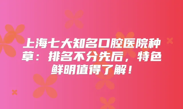 上海七大知名口腔医院种草：排名不分先后，特色鲜明值得了解！