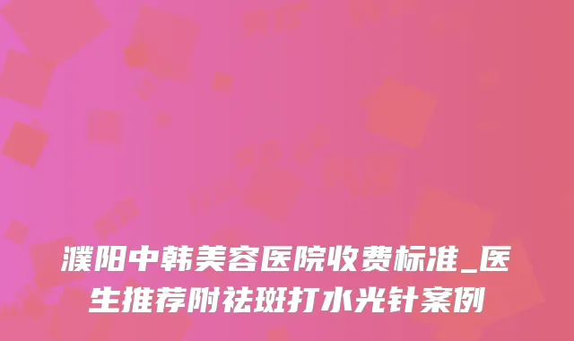 濮阳中韩美容医院收费标准_医生推荐附祛斑打水光针案例