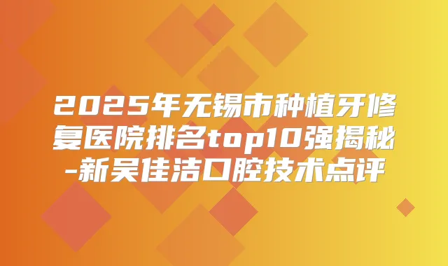 2025年无锡市种植牙修复医院排名top10强揭秘-新吴佳洁口腔技术点评