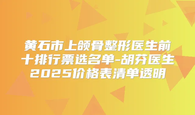 黄石市上颌骨整形医生前十排行票选名单-胡芬医生2025价格表清单透明