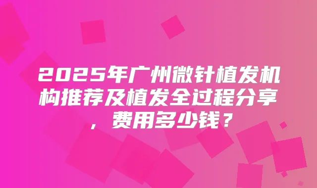 2025年广州微针植发机构推荐及植发全过程分享，费用多少钱？