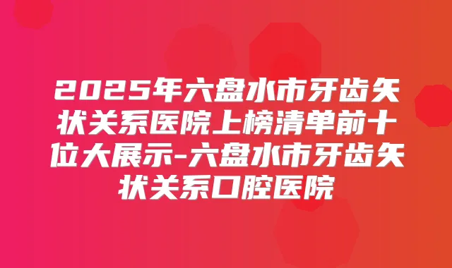 2025年六盘水市牙齿矢状关系医院上榜清单前十位大展示-六盘水市牙齿矢状关系口腔医院