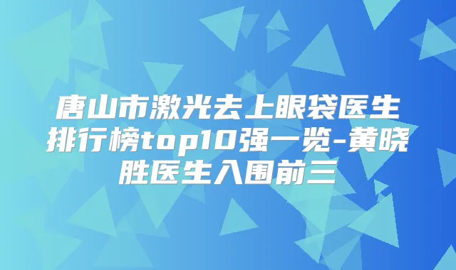 唐山市激光去上眼袋医生排行榜top10强一览-黄晓胜医生入围前三
