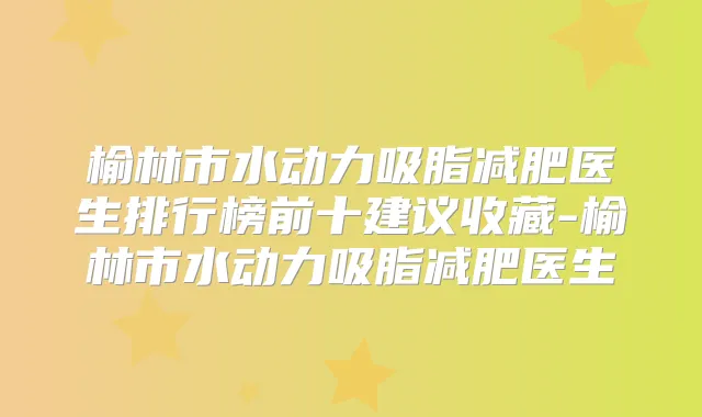榆林市水动力吸脂减肥医生排行榜前十建议收藏-榆林市水动力吸脂减肥医生