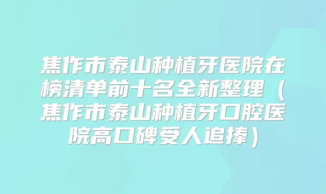 焦作市泰山种植牙医院在榜清单前十名全新整理（焦作市泰山种植牙口腔医院高口碑受人追捧）