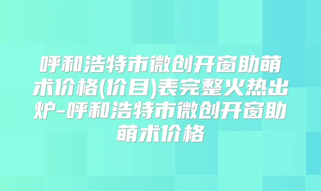 呼和浩特市微创开窗助萌术价格(价目)表完整火热出炉-呼和浩特市微创开窗助萌术价格