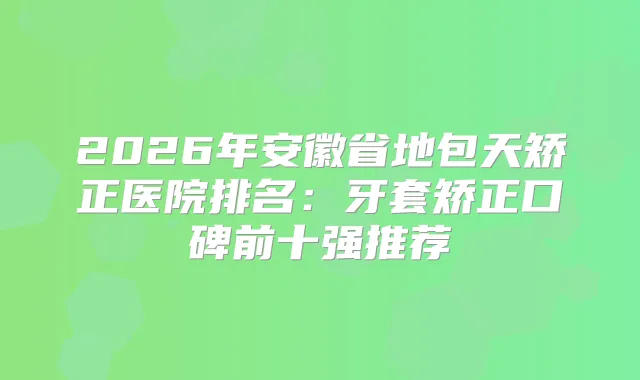 2026年安徽省地包天矫正医院排名：牙套矫正口碑前十强推荐
