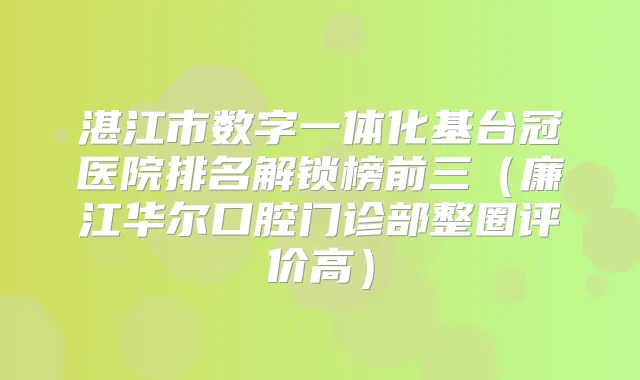 湛江市数字一体化基台冠医院排名解锁榜前三（廉江华尔口腔门诊部整圈评价高）