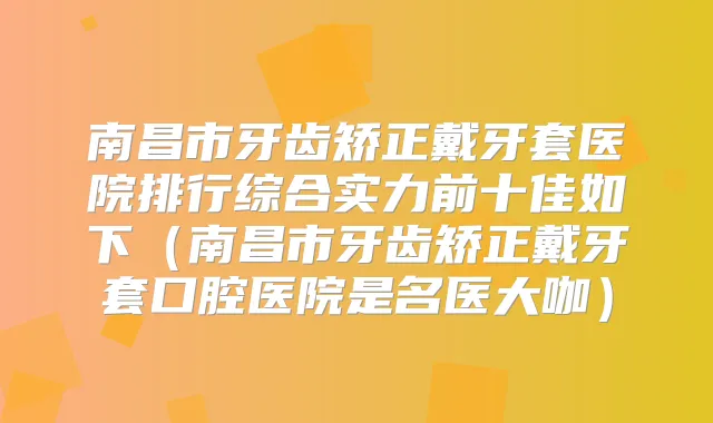 南昌市牙齿矫正戴牙套医院排行综合实力前十佳如下（南昌市牙齿矫正戴牙套口腔医院是名医大咖）