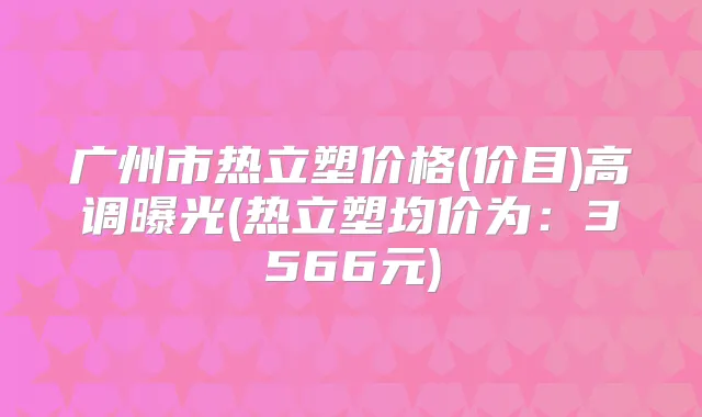 广州市热立塑价格(价目)高调曝光(热立塑均价为：3566元)