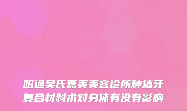 昭通吴氏嘉美美容诊所种植牙复合材料术对身体有没有影响