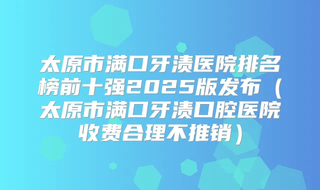 太原市满口牙渍医院排名榜前十强2025版发布（太原市满口牙渍口腔医院收费合理不推销）