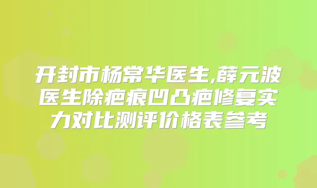 开封市杨常华医生,薛元波医生除疤痕凹凸疤修复实力对比测评价格表参考